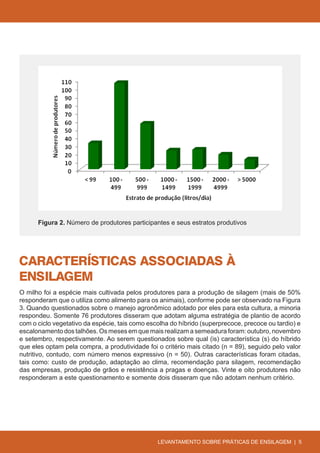 Figura 2. Número de produtores participantes e seus estratos produtivos




CARACTERÍSTICAS ASSOCIADAS À
ENSILAGEM
O milho foi a espécie mais cultivada pelos produtores para a produção de silagem (mais de 50%
responderam que o utiliza como alimento para os animais), conforme pode ser observado na Figura
3. Quando questionados sobre o manejo agronômico adotado por eles para esta cultura, a minoria
respondeu. Somente 76 produtores disseram que adotam alguma estratégia de plantio de acordo
com o ciclo vegetativo da espécie, tais como escolha do híbrido (superprecoce, precoce ou tardio) e
escalonamento dos talhões. Os meses em que mais realizam a semeadura foram: outubro, novembro
e setembro, respectivamente. Ao serem questionados sobre qual (is) característica (s) do híbrido
que eles optam pela compra, a produtividade foi o critério mais citado (n = 89), seguido pelo valor
nutritivo, contudo, com número menos expressivo (n = 50). Outras características foram citadas,
tais como: custo de produção, adaptação ao clima, recomendação para silagem, recomendação
das empresas, produção de grãos e resistência a pragas e doenças. Vinte e oito produtores não
responderam a este questionamento e somente dois disseram que não adotam nenhum critério.




                                                LEVANTAMENTO SOBRE PRÁTICAS DE ENSILAGEM | 5
 