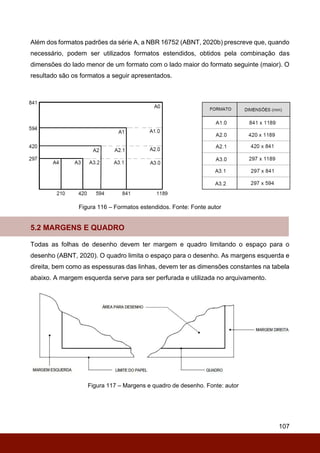 107
Além dos formatos padrões da série A, a NBR 16752 (ABNT, 2020b) prescreve que, quando
necessário, podem ser utilizados formatos estendidos, obtidos pela combinação das
dimensões do lado menor de um formato com o lado maior do formato seguinte (maior). O
resultado são os formatos a seguir apresentados.
Figura 116 – Formatos estendidos. Fonte: Fonte autor
5.2 MARGENS E QUADRO
Todas as folhas de desenho devem ter margem e quadro limitando o espaço para o
desenho (ABNT, 2020). O quadro limita o espaço para o desenho. As margens esquerda e
direita, bem como as espessuras das linhas, devem ter as dimensões constantes na tabela
abaixo. A margem esquerda serve para ser perfurada e utilizada no arquivamento.
Figura 117 – Margens e quadro de desenho. Fonte: autor
 
