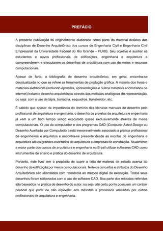 PREFÁCIO
A presente publicação foi originalmente elaborada como parte do material didático das
disciplinas de Desenho Arquitetônico dos cursos de Engenharia Civil e Engenharia Civil
Empresarial da Universidade Federal do Rio Grande – FURG. Seu objetivo é auxiliar os
estudantes e novos profissionais de edificações, engenharia e arquitetura a
compreenderem e executarem os desenhos de arquitetura com uso de meios e recursos
computacionais.
Apesar de farta, a bibliografia de desenho arquitetônico, em geral, encontra-se
desatualizada no que se refere as ferramentas de produção gráfica. A maioria dos livros e
materiais eletrônicos (incluindo apostilas, apresentações e outros materiais encontrados na
internet) tratam o desenho arquitetônico através dos métodos analógicos de representação,
ou seja: com o uso de lápis, borracha, esquadros, transferidor, etc.
É sabido que apesar da importância do domínio das técnicas manuais de desenho pelo
profissional de arquitetura e engenharia, o desenho de projetos de arquitetura e engenharia
já vem a um bom tempo sendo executado quase exclusivamente através de meios
computacionais. O uso do computador e dos programas CAD (Computer Aided Design ou
Desenho Auxiliado por Computador) está inexoravelmente associado a prática profissional
de engenheiros e arquitetos e encontra-se presente desde as escolas de engenharia e
arquitetura até os grandes escritórios de arquitetura e empresas de construção. Atualmente
a maior parte dos cursos de arquitetura e engenharia no Brasil utilizar softwares CAD como
instrumentos de ensino e prática do desenho de arquitetura.
Portanto, este livro tem o propósito de suprir a falta de material de estudo acerca do
desenho da edificação por meios computacionais. Nele os conceitos e atributos do Desenho
Arquitetônico são abordados com referência ao método digital de execução. Todos seus
desenhos foram elaborados com o uso de software CAD. Boa parte dos métodos referidos
são baseados na prática de desenho do autor, ou seja, até certo ponto possuem um caráter
pessoal que pode ou não equivaler aos métodos e processos utilizados por outros
profissionais de arquitetura e engenharia.
 