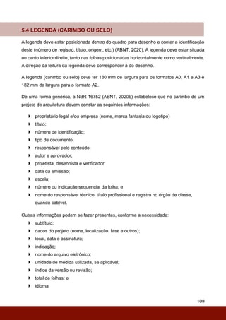 109
5.4 LEGENDA (CARIMBO OU SELO)
A legenda deve estar posicionada dentro do quadro para desenho e conter a identificação
deste (número de registro, título, origem, etc.) (ABNT, 2020). A legenda deve estar situada
no canto inferior direito, tanto nas folhas posicionadas horizontalmente como verticalmente.
A direção da leitura da legenda deve corresponder à do desenho.
A legenda (carimbo ou selo) deve ter 180 mm de largura para os formatos A0, A1 e A3 e
182 mm de largura para o formato A2.
De uma forma genérica, a NBR 16752 (ABNT, 2020b) estabelece que no carimbo de um
projeto de arquitetura devem constar as seguintes informações:
 proprietário legal e/ou empresa (nome, marca fantasia ou logotipo)
 título;
 número de identificação;
 tipo de documento;
 responsável pelo conteúdo;
 autor e aprovador;
 projetista, desenhista e verificador;
 data da emissão;
 escala;
 número ou indicação sequencial da folha; e
 nome do responsável técnico, título profissional e registro no órgão de classe,
quando cabível.
Outras informações podem se fazer presentes, conforme a necessidade:
 subtítulo;
 dados do projeto (nome, localização, fase e outros);
 local, data e assinatura;
 indicação;
 nome do arquivo eletrônico;
 unidade de medida utilizada, se aplicável;
 índice da versão ou revisão;
 total de folhas; e
 idioma
 