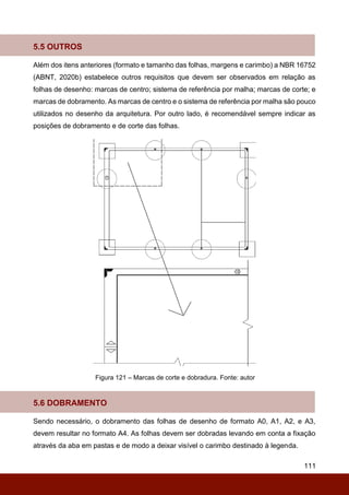 111
5.5 OUTROS
Além dos itens anteriores (formato e tamanho das folhas, margens e carimbo) a NBR 16752
(ABNT, 2020b) estabelece outros requisitos que devem ser observados em relação as
folhas de desenho: marcas de centro; sistema de referência por malha; marcas de corte; e
marcas de dobramento. As marcas de centro e o sistema de referência por malha são pouco
utilizados no desenho da arquitetura. Por outro lado, é recomendável sempre indicar as
posições de dobramento e de corte das folhas.
Figura 121 – Marcas de corte e dobradura. Fonte: autor
5.6 DOBRAMENTO
Sendo necessário, o dobramento das folhas de desenho de formato A0, A1, A2, e A3,
devem resultar no formato A4. As folhas devem ser dobradas levando em conta a fixação
através da aba em pastas e de modo a deixar visível o carimbo destinado à legenda.
 