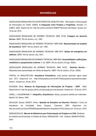 114
REFERÊNCIAS
ASSOCIAÇÃO BRASILEIRA DE ESCRITÓRIOS DE ARQUITETURA. Otimização e Padronização
de Informações em CAAD. AsBEA, A Integração entre Projetos e Projetistas. Revisão 1.4.
AsBEA, 2000. Disponível em: http://pt.scribd.com/doc/41398977/Normas-Cad-Asbea. Acesso em:
18 de set. 2015
ASSOCIAÇÃO BRASILEIRA DE NORMAS TÉCNICAS. NBR 10126. Cotagem em desenho
técnico. ABNT. Rio de Janeiro, nov. 1987.
ASSOCIAÇÃO BRASILEIRA DE NORMAS TÉCNICAS. NBR 6492. Representação de projetos
de arquitetura. ABNT. Rio de Janeiro, abr. 1994.
ASSOCIAÇÃO BRASILEIRA DE NORMAS TÉCNICAS. NBR 9077. Saídas de emergência em
edifícios. ABNT. Rio de Janeiro, dez. 2001.
ASSOCIAÇÃO BRASILEIRA DE NORMAS TÉCNICAS. NBR 9050. Acessibilidade a edificações,
mobiliários e equipamentos urbanos. 4. ed. ABNT. Rio de Janeiro, 03 ago. 2020a.
ASSOCIAÇÃO BRASILEIRA DE NORMAS TÉCNICAS. NBR 16752 - Desenho técnico –
Requisitos para apresentação em folhas de desenho. ABNT. Rio de Janeiro, 23 jan. 2020b.
PORTAL 44 ARQUITETURA. Arquitetura Paramétrica: você precisa aprender agora sobre
isso. 2017. Disponível em: <http://44arquitetura.com.br/2017/09/arquitetura-parametrica-saber-
sobre/>. Acesso em: 20 set. 2019.
RUGGERI, Rene. Sistema de Organização de Informações de Projetos – SOIP. 2004.
Disponível em: http://br.groups.yahoo.com/group/grupo-cad-autocad/. Acesso em: 18 de set. 2015.
SAINZ, J; VALDERRAMA, F. Infografía y Arquitectura: dibujo y proyecto asistido por ordenador.
Madrid: Ed. Nerea, 1992.
SCHULER, Denise; MUKAY, Hitomi. Apostila da Disciplina de Desenho Técnico I. Curso de
Arquitetura da Faculdade Assis Gurgacz. Cascavel, 2005. Disponível em:
http://pt.scribd.com/doc/42762695/Apostila-Desenho-Arquitetura-FAG.Acesso em: 25 de jun. 2010.
SINDUSCON-GO. Manual de Referência para Padronização de Projetos em CAD. Sindicato
da Indústria da Construção no Estado de Goiás. SINDUSCON – GO. Goiânia: SENAI/FATESG,
2007.
 