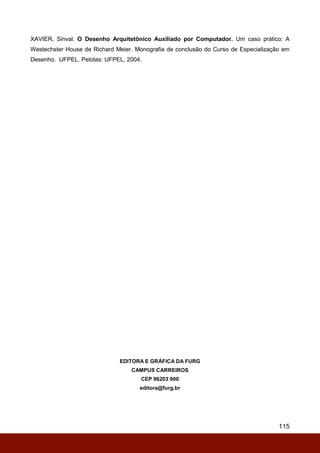 115
XAVIER, Sinval. O Desenho Arquitetônico Auxiliado por Computador. Um caso prático: A
Westechster House de Richard Meier. Monografia de conclusão do Curso de Especialização em
Desenho. UFPEL. Pelotas: UFPEL, 2004.
EDITORA E GRÁFICA DA FURG
CAMPUS CARREIROS
CEP 96203 900
editora@furg.br
 