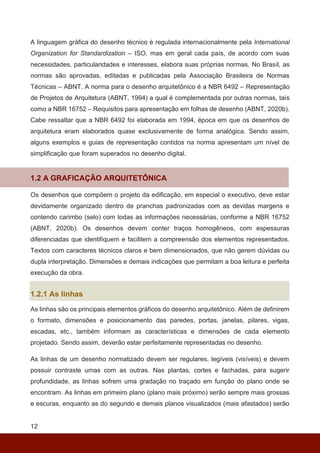 12
A linguagem gráfica do desenho técnico é regulada internacionalmente pela International
Organization for Standardization – ISO, mas em geral cada país, de acordo com suas
necessidades, particularidades e interesses, elabora suas próprias normas. No Brasil, as
normas são aprovadas, editadas e publicadas pela Associação Brasileira de Normas
Técnicas – ABNT. A norma para o desenho arquitetônico é a NBR 6492 – Representação
de Projetos de Arquitetura (ABNT, 1994) a qual é complementada por outras normas, tais
como a NBR 16752 – Requisitos para apresentação em folhas de desenho (ABNT, 2020b).
Cabe ressaltar que a NBR 6492 foi elaborada em 1994, época em que os desenhos de
arquitetura eram elaborados quase exclusivamente de forma analógica. Sendo assim,
alguns exemplos e guias de representação contidos na norma apresentam um nível de
simplificação que foram superados no desenho digital.
1.2 A GRAFICAÇÃO ARQUITETÔNICA
Os desenhos que compõem o projeto da edificação, em especial o executivo, deve estar
devidamente organizado dentro de pranchas padronizadas com as devidas margens e
contendo carimbo (selo) com todas as informações necessárias, conforme a NBR 16752
(ABNT, 2020b). Os desenhos devem conter traços homogêneos, com espessuras
diferenciadas que identifiquem e facilitem a compreensão dos elementos representados.
Textos com caracteres técnicos claros e bem dimensionados, que não gerem dúvidas ou
dupla interpretação. Dimensões e demais indicações que permitam a boa leitura e perfeita
execução da obra.
1.2.1 As linhas
As linhas são os principais elementos gráficos do desenho arquitetônico. Além de definirem
o formato, dimensões e posicionamento das paredes, portas, janelas, pilares, vigas,
escadas, etc., também informam as características e dimensões de cada elemento
projetado. Sendo assim, deverão estar perfeitamente representadas no desenho.
As linhas de um desenho normatizado devem ser regulares, legíveis (visíveis) e devem
possuir contraste umas com as outras. Nas plantas, cortes e fachadas, para sugerir
profundidade, as linhas sofrem uma gradação no traçado em função do plano onde se
encontram. As linhas em primeiro plano (plano mais próximo) serão sempre mais grossas
e escuras, enquanto as do segundo e demais planos visualizados (mais afastados) serão
 