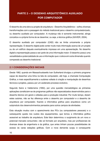 16
PARTE 2 – O DESENHO ARQUITETÔNICO AUXILIADO
POR COMPUTADOR
O desenho de uma obra ou projeto de arquitetura – Desenho Arquitetônico – sofreu diversas
transformações com a passagem do método tradicional para o desenho computadorizado,
ou desenho auxiliado por computador. A mudança não é somente instrumental, atinge
conceitos e a própria forma de se desenhar, ou seja, a técnica gráfica (XAVIER, 2004).
O desenho auxiliado por computador (CAD) não se limita unicamente a própria
representação. O desenho digital pode conter muito mais informação acerca de um projeto
ou de um edifício daquela eventualmente impressa em uma apresentação. No desenho
digital a representação passa a ser parte de uma informação maior. O desenho possui uma
versatilidade e potencialidade de uso e informação que o coloca em outra dimensão quando
comparado ao desenho tradicional.
2.1 CONSIDERAÇÕES INICIAIS
Desde 1962, quando em Massachustseetts Ivan Sutherland divulgou o primeiro programa
capaz de desenhar uma linha na tela do computador, até hoje, a chamada Computação
Gráfica, e mais especificamente a subárea voltada à criação e manipulação de desenhos
técnicos e projetos, passou por um acelerado processo evolutivo.
Segundo Sainz e Valderrama (1992), por uma questão mercadológica as primeiras
aplicações constituíam-se de programas gráficos não especializados desenvolvidos para o
desenho técnico em geral e voltadas para a produção industrial. Por muito tempo, diziam
estes autores, não se fez diferença entre o desenho por computador e o desenho de
arquitetura por computador, ficando a informática gráfica para arquitetura como um
subproduto dos desenvolvimentos pensados para outros campos de atividades.
Esta situação mudou com o aparecimento dos PCs (ou computadores pessoais) e a
subsequente queda nos custos dos equipamentos, que tornou a informática gráfica
acessível ao trabalho de arquitetura. Este fator determinou o surgimento de um novo e
potencial mercado consumidor, não só formado por arquitetos, mas por profissionais de
diversas áreas da engenharia e da gráfica, que antes tinham poucas possibilidades de
acesso às caras estações gráficas. Com a nova demanda surgiu à consequente
 
