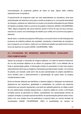 17
comercialização de programas gráficos de todos os tipos, alguns deles voltados
especificamente à arquitetura.
O aparecimento de programas cada vez mais especializados na arquitetura, tanto para
automatização dos desenhos como para o auxílio ao projeto em si, com grande diversidade
de enfoques, acabaram por determinar ao usuário uma escolha antecipada de qual método
de trabalho se adapta melhor a sua forma de projetar e desenhar (SAINZ e VALDERRAMA,
1992). Alguns programas são pouco flexíveis quanto à forma de usos de seus recursos,
impondo ao usuário uma metodologia de trabalho que conflita com sua forma de projetar e
desenhar.
Sendo assim, a escolha do programa CAD passou a ser ponto chave na informatização dos
processos de trabalhos gráficos dos arquitetos, estudantes e desenhistas de arquitetura,
pois o programa, em si mesmo, implica em um método de trabalho que determinará a futura
forma de desenhar do usuário (SAINZ; VALDERRAMA, 1992).
2.2 UTILIDADES DO DESENHO ARQUITETÔNICO AUXILIADO
POR COMPUTADOR
Apesar da produção e impressão de imagens estáticas, no molde do desenho tradicional,
ser um dos principais objetivos ao se utilizar um programa CAD, a sua utilidade não se
limita a representação gráfica. A informação contida no computador é muito mais ampla e
potencialmente útil do que as imagens e impressões que dela possam resultar. Um conjunto
de plantas, por exemplo, pode servir não só para apresentação do projeto arquitetônico,
como também para o desenvolvimento e apresentação de quase todos os projetos
complementares a este.
Entre os diversos atributos que identificam o desenho digital e o distinguem do tradicional,
destacam-se seu dinamismo, globalidade e variabilidade. Ao contrário dos desenhos
tradicionais que somente representam uma parte da realidade global de um objeto a partir
de uma determinada condição espaço-tempo, o desenho digital por conter a informação
completa acerca da geometria do edifício, possibilitando sua representação através de
qualquer condição ou posição espacial escolhida. As representações gráficas serão únicas,
porém com uma simples troca de parâmetros é possível obter um número ilimitado de
visualizações (SAINZ; VALDERRAMA, 1992). A possibilidade de, através do
 