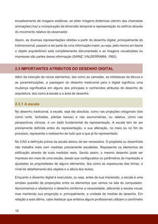 18
encadeamento de imagens estáticas, se obter imagens dinâmicas (dentro das chamadas
animações) traz a incorporação da dimensão temporal a representação do edifício através
do movimento relativo do observador.
Assim, as diversas representações obtidas a partir do desenho digital, principalmente do
tridimensional, passam a ser parte de uma informação maior, ou seja, pelo menos em teoria
o objeto arquitetônico está completamente documentado e as imagens visualizadas ou
impressas são partes dessa informação (SAINZ; VALDERRAMA, 1992).
2.3 IMPORTANTES ATRIBUTOS DO DESENHO DIGITAL
Além da inserção de novos elementos, tais como as camadas, as bibliotecas de blocos e
as parametrizações, a passagem do desenho tradicional para o digital significou uma
mudança significativa em alguns dos principais e conhecidos atributos do desenho de
arquitetura, tais como à escala e a área de desenho.
2.3.1 A escala
No desenho tradicional, a escala, seja ela absoluta, como nas projeções ortogonais (tais
como corte, fachadas, plantas baixas) e nas axonometrias, ou relativa, como nas
perspectivas cônicas, é um dado fundamental da representação. A escala tem de ser
previamente definida antes da representação, e sua alteração, no meio ou no fim do
processo, representa o redesenho de tudo que o que já foi representado.
No CAD a definição prévia da escala deixou de ser necessária. O projetista ou desenhista
não trabalha mais com medidas previamente escaladas. Representa os elementos da
edificação através de suas medidas reais. Sendo assim, o mesmo desenho pode ser
impresso em mais de uma escala, desde que configurados os parâmetros de impressão e
ajustadas as propriedades de alguns elementos, tais como as espessuras das linhas, o
nível de detalhamento dos objetos e a altura dos textos.
Enquanto o desenho digital é executado, ou seja, antes de sua impressão, a escala é uma
simples questão de proporções entre os elementos que vemos na tela do computador.
Aproximamos e afastamos o desenho conforme a necessidade, alterando a escala visual,
mas mantendo sua proporção e, principalmente, a unidade de medida do desenho. Em
relação a esta última, cabe destacar que embora alguns profissionais utilizem o centímetro
 
