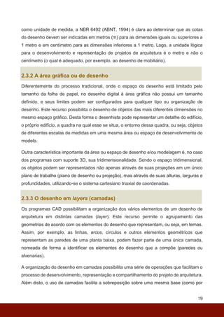 19
como unidade de medida, a NBR 6492 (ABNT, 1994) é clara ao determinar que as cotas
do desenho devem ser indicadas em metros (m) para as dimensões iguais ou superiores a
1 metro e em centímetro para as dimensões inferiores a 1 metro. Logo, a unidade lógica
para o desenvolvimento e representação de projetos de arquitetura é o metro e não o
centímetro (o qual é adequado, por exemplo, ao desenho de mobiliário).
2.3.2 A área gráfica ou de desenho
Diferentemente do processo tradicional, onde o espaço do desenho está limitado pelo
tamanho da folha de papel, no desenho digital à área gráfica não possui um tamanho
definido, e seus limites podem ser configurados para qualquer tipo ou organização de
desenho. Este recurso possibilita o desenho de objetos das mais diferentes dimensões no
mesmo espaço gráfico. Desta forma o desenhista pode representar um detalhe do edifício,
o próprio edifício, a quadra na qual esse se situa, o entorno dessa quadra, ou seja, objetos
de diferentes escalas de medidas em uma mesma área ou espaço de desenvolvimento do
modelo.
Outra característica importante da área ou espaço de desenho e/ou modelagem é, no caso
dos programas com suporte 3D, sua tridimensionalidade. Sendo o espaço tridimensional,
os objetos podem ser representados não apenas através de suas projeções em um único
plano de trabalho (plano de desenho ou projeção), mas através de suas alturas, larguras e
profundidades, utilizando-se o sistema cartesiano triaxial de coordenadas.
2.3.3 O desenho em layers (camadas)
Os programas CAD possibilitam a organização dos vários elementos de um desenho de
arquitetura em distintas camadas (layer). Este recurso permite o agrupamento das
geometrias de acordo com os elementos do desenho que representam, ou seja, em temas.
Assim, por exemplo, as linhas, arcos, círculos e outros elementos geométricos que
representam as paredes de uma planta baixa, podem fazer parte de uma única camada,
nomeada de forma a identificar os elementos do desenho que a compõe (paredes ou
alvenarias).
A organização do desenho em camadas possibilita uma série de operações que facilitam o
processo de desenvolvimento, representação e compartilhamento do projeto de arquitetura.
Além disto, o uso de camadas facilita a sobreposição sobre uma mesma base (como por
 
