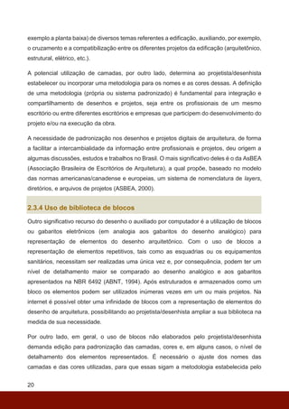 20
exemplo a planta baixa) de diversos temas referentes a edificação, auxiliando, por exemplo,
o cruzamento e a compatibilização entre os diferentes projetos da edificação (arquitetônico,
estrutural, elétrico, etc.).
A potencial utilização de camadas, por outro lado, determina ao projetista/desenhista
estabelecer ou incorporar uma metodologia para os nomes e as cores dessas. A definição
de uma metodologia (própria ou sistema padronizado) é fundamental para integração e
compartilhamento de desenhos e projetos, seja entre os profissionais de um mesmo
escritório ou entre diferentes escritórios e empresas que participem do desenvolvimento do
projeto e/ou na execução da obra.
A necessidade de padronização nos desenhos e projetos digitais de arquitetura, de forma
a facilitar a intercambialidade da informação entre profissionais e projetos, deu origem a
algumas discussões, estudos e trabalhos no Brasil. O mais significativo deles é o da AsBEA
(Associação Brasileira de Escritórios de Arquitetura), a qual propõe, baseado no modelo
das normas americanas/canadense e europeias, um sistema de nomenclatura de layers,
diretórios, e arquivos de projetos (ASBEA, 2000).
2.3.4 Uso de biblioteca de blocos
Outro significativo recurso do desenho o auxiliado por computador é a utilização de blocos
ou gabaritos eletrônicos (em analogia aos gabaritos do desenho analógico) para
representação de elementos do desenho arquitetônico. Com o uso de blocos a
representação de elementos repetitivos, tais como as esquadrias ou os equipamentos
sanitários, necessitam ser realizadas uma única vez e, por consequência, podem ter um
nível de detalhamento maior se comparado ao desenho analógico e aos gabaritos
apresentados na NBR 6492 (ABNT, 1994). Após estruturados e armazenados como um
bloco os elementos podem ser utilizados inúmeras vezes em um ou mais projetos. Na
internet é possível obter uma infinidade de blocos com a representação de elementos do
desenho de arquitetura, possibilitando ao projetista/desenhista ampliar a sua biblioteca na
medida de sua necessidade.
Por outro lado, em geral, o uso de blocos não elaborados pelo projetista/desenhista
demanda edição para padronização das camadas, cores e, em alguns casos, o nível de
detalhamento dos elementos representados. É necessário o ajuste dos nomes das
camadas e das cores utilizadas, para que essas sigam a metodologia estabelecida pelo
 