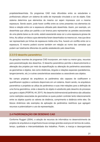 21
projetista/desenhista. Os programas CAD mais difundidos entre os estudantes e
profissionais utilizam um sistema de estilo de impressão vinculado a cor do objeto. Este
sistema determina que elementos de mesma cor sejam impressos com a mesma
espessura. Sendo assim, pode haver conflito entre as cores presentes nos elementos do
bloco e relação entre cor e espessura utilizada pelo desenhista. Assim, por exemplo, um
desenhista que utiliza por padrão a cor branca para representar as paredes seccionadas
de uma planta baixa ou de corte, estará associando essa cor a uma espessura grossa de
linha. Ao utilizar um bloco cujos elementos foram desenhados na mesma cor, mas que deva
ser representado por linhas de espessura média e/ou fina, haverá um conflito entre cor e
espessura. O mesmo poderá ocorrer também em relação ao nome das camadas que
podem ser totalmente diferentes do padrão estabelecido pelo desenhista.
2.3.5 O desenho paramétrico
As gerações recentes de programas CAD incorporam, em maior ou menor grau, recursos
para parametrização dos desenhos. O desenho paramétrico permite o desenvolvimento e
alteração dos projetos por meio da especificação ou alteração de parâmetros associados
as geometrias e objetos, tais como distâncias, ângulos e relações espaciais (paralelismos,
tangenciamento, etc.) e outras características associadas ou associáveis aos objetos.
No campo projetual da arquitetura os parâmetros são capazes de codificarem e
quantificarem opções e variáveis disponíveis em um sistema. Assim sendo, na arquitetura
paramétrica o projetista se utiliza de parâmetros e suas inter-relações para a definição de
uma forma geométrica, onde o desenho do objeto é substituído pelo desenho do processo
que gera o objeto (PORTAL 44, 2017). No desenho bidimensional parâmetros são utilizados
como restrições associadas às geometrias os quais podem controlar tanto relacionamento
entre os objetos quanto os valores de distância, comprimento e distância entre eles. Os
blocos dinâmicos são exemplos da aplicação de parâmetros restritivos que agregam
recursos e potencializam o uso da representação.
2.4 PADRONIZAÇÃO EM DESENHO CAD
Conforme Ruggeri (2004), a adoção de recursos de informática no desenvolvimento de
projetos de arquitetura e engenharia trouxe consigo grandes avanços em termos de custos,
tempo, qualidade e intercambialidade dos trabalhos. Porém, a maciça e desorganizada
 