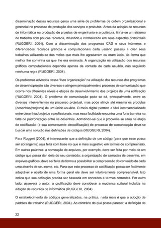 22
disseminação destes recursos gerou uma série de problemas de ordem organizacional e
gerencial no processo de produção dos serviços e produtos. Antes da adoção de recursos
de informática na produção de projetos de engenharia e arquitetura, tinha-se um sistema
de trabalho com poucos recursos, difundido e normalizado em seus aspectos primordiais
(RUGGERI, 2004). Com a disseminação dos programas CAD e seus inúmeros e
diferenciados recursos gráficos e computacionais cada usuário passou a criar seus
trabalhos utilizando-se dos meios que mais lhe agradavam ou eram úteis, da forma que
melhor lhe convinha ou que lhe era ensinada. A organização na utilização dos recursos
gráficos computacionais dependia apenas da vontade de cada usuário, não seguindo
nenhuma regra (RUGGERI, 2004).
Os problemas advindos dessa “livre organização” na utilização dos recursos dos programas
de desenho/projeto são diversos e atingem principalmente o processo de comunicação que
ocorre nos diferentes níveis e etapas de desenvolvimento dos projetos de uma edificação
(RUGGERI, 2004). O problema de comunicação pode se dá, principalmente, entre os
diversos intervenientes no processo projetual, mas pode atingir até mesmo os produtos
(desenhos/projetos) de um único usuário. O meio digital permite a fácil intercambialidade
entre desenhos/projetos e profissionais, mas essa facilidade encontra uma forte barreira na
falta de padronização entre os desenhos. Admitindo-se que o problema se situa na etapa
de codificação (e sua consequente decodificação) do processo de comunicação deve-se
buscar uma solução nas definições de códigos (RUGGERI, 2004).
Para Ruggeri (2004), é interessante que a definição de um código (para que esse possa
ser abrangente) seja feita com base no que é mais sugestivo em termos de compreensão.
Em outras palavras: a nomeação de arquivos, por exemplo, deve ser feita por meio de um
código que possa dar ideia do seu conteúdo; a organização de camadas de desenho, em
arquivos gráficos, deve ser feita de forma a possibilitar a compreensão do conteúdo de cada
uma através de seu nome, etc. Para que este processo de codificação possa ser facilmente
adaptável e aceito de uma forma geral ele deve ser intuitivamente compreensível. Isto
indica que sua definição precisa ser baseada em conceitos e termos correntes. Por outro
lado, assevera o autor, a codificação deve considerar a mudança cultural incluída na
adoção de recursos de informática (RUGGERI, 2004).
O estabelecimento de códigos generalizados, na prática, nada mais é que a adoção de
padrões de trabalho (RUGGERI, 2004). Ao contrário do que possa parecer, a definição de
 