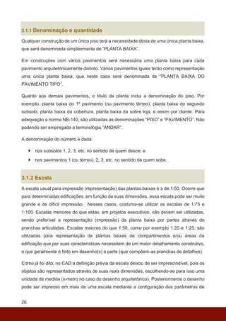 26
3.1.1 Denominação e quantidade
Qualquer construção de um único piso terá a necessidade óbvia de uma única planta baixa,
que será denominada simplesmente de “PLANTA BAIXA”.
Em construções com vários pavimentos será necessária uma planta baixa para cada
pavimento arquitetonicamente distinto. Vários pavimentos iguais terão como representação
uma única planta baixa, que neste caos será denominada de “PLANTA BAIXA DO
PAVIMENTO TIPO”.
Quanto aos demais pavimentos, o título da planta inclui a denominação do piso. Por
exemplo, planta baixa do 1º pavimento (ou pavimento térreo), planta baixa do segundo
subsolo, planta baixa da cobertura, planta baixa da sobre loja, e assim por diante. Para
adequação a norma NB-140, são utilizadas as denominações “PISO” e “PAVIMENTO”. Não
podendo ser empregada a terminologia “ANDAR”.
A denominação do número é dada:
 nos subsolos 1, 2, 3, etc. no sentido de quem desce; e
 nos pavimentos 1 (ou térreo), 2, 3, etc. no sentido de quem sobe.
3.1.2 Escala
A escala usual para impressão (representação) das plantas baixas é a de 1:50. Ocorre que
para determinadas edificações, em função de suas dimensões, essa escala pode ser muito
grande e de difícil impressão. Nesses casos, costuma-se utilizar as escalas de 1:75 e
1:100. Escalas menores do que estas, em projetos executivos, não devem ser utilizadas,
sendo preferível a representação (impressão) da planta baixa por partes através de
pranchas articuladas. Escalas maiores do que 1:50, como por exemplo 1:20 e 1:25, são
utilizadas para representação de plantas baixas de compartimentos e/ou áreas da
edificação que por suas características necessitem de um maior detalhamento construtivo,
o que geralmente é feito em desenho(s) a parte (que compõem as pranchas de detalhes).
Como já foi dito, no CAD a definição prévia da escala deixou de ser imprescindível, pois os
objetos são representados através de suas reais dimensões, escolhendo-se para isso uma
unidade de medida (o metro no caso do desenho arquitetônico). Posteriormente o desenho
pode ser impresso em mais de uma escala mediante a configuração dos parâmetros de
 