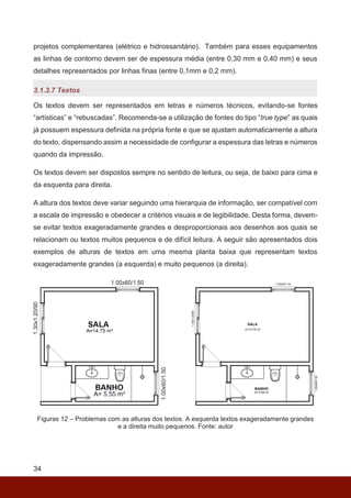 34
projetos complementares (elétrico e hidrossanitário). Também para esses equipamentos
as linhas de contorno devem ser de espessura média (entre 0,30 mm e 0,40 mm) e seus
detalhes representados por linhas finas (entre 0,1mm e 0,2 mm).
3.1.3.7 Textos
Os textos devem ser representados em letras e números técnicos, evitando-se fontes
“artísticas” e “rebuscadas”. Recomenda-se a utilização de fontes do tipo “true type” as quais
já possuem espessura definida na própria fonte e que se ajustam automaticamente a altura
do texto, dispensando assim a necessidade de configurar a espessura das letras e números
quando da impressão.
Os textos devem ser dispostos sempre no sentido de leitura, ou seja, de baixo para cima e
da esquerda para direita.
A altura dos textos deve variar seguindo uma hierarquia de informação, ser compatível com
a escala de impressão e obedecer a critérios visuais e de legibilidade. Desta forma, devem-
se evitar textos exageradamente grandes e desproporcionais aos desenhos aos quais se
relacionam ou textos muitos pequenos e de difícil leitura. A seguir são apresentados dois
exemplos de alturas de textos em uma mesma planta baixa que representam textos
exageradamente grandes (a esquerda) e muito pequenos (a direita).
Figuras 12 – Problemas com as alturas dos textos. A esquerda textos exageradamente grandes
e a direita muito pequenos. Fonte: autor
 