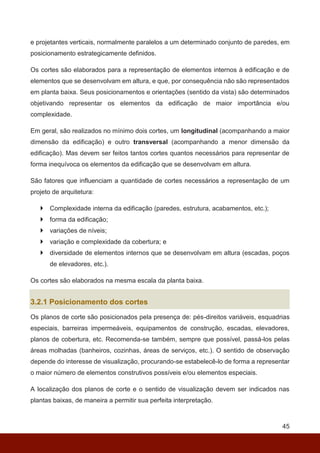 45
e projetantes verticais, normalmente paralelos a um determinado conjunto de paredes, em
posicionamento estrategicamente definidos.
Os cortes são elaborados para a representação de elementos internos à edificação e de
elementos que se desenvolvam em altura, e que, por consequência não são representados
em planta baixa. Seus posicionamentos e orientações (sentido da vista) são determinados
objetivando representar os elementos da edificação de maior importância e/ou
complexidade.
Em geral, são realizados no mínimo dois cortes, um longitudinal (acompanhando a maior
dimensão da edificação) e outro transversal (acompanhando a menor dimensão da
edificação). Mas devem ser feitos tantos cortes quantos necessários para representar de
forma inequívoca os elementos da edificação que se desenvolvam em altura.
São fatores que influenciam a quantidade de cortes necessários a representação de um
projeto de arquitetura:
 Complexidade interna da edificação (paredes, estrutura, acabamentos, etc.);
 forma da edificação;
 variações de níveis;
 variação e complexidade da cobertura; e
 diversidade de elementos internos que se desenvolvam em altura (escadas, poços
de elevadores, etc.).
Os cortes são elaborados na mesma escala da planta baixa.
3.2.1 Posicionamento dos cortes
Os planos de corte são posicionados pela presença de: pés-direitos variáveis, esquadrias
especiais, barreiras impermeáveis, equipamentos de construção, escadas, elevadores,
planos de cobertura, etc. Recomenda-se também, sempre que possível, passá-los pelas
áreas molhadas (banheiros, cozinhas, áreas de serviços, etc.). O sentido de observação
depende do interesse de visualização, procurando-se estabelecê-lo de forma a representar
o maior número de elementos construtivos possíveis e/ou elementos especiais.
A localização dos planos de corte e o sentido de visualização devem ser indicados nas
plantas baixas, de maneira a permitir sua perfeita interpretação.
 