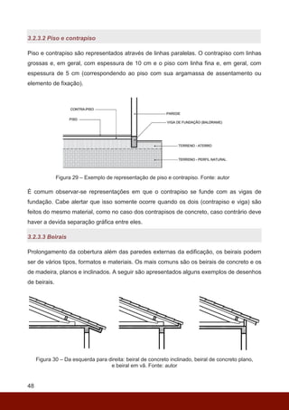 48
3.2.3.2 Piso e contrapiso
Piso e contrapiso são representados através de linhas paralelas. O contrapiso com linhas
grossas e, em geral, com espessura de 10 cm e o piso com linha fina e, em geral, com
espessura de 5 cm (correspondendo ao piso com sua argamassa de assentamento ou
elemento de fixação).
Figura 29 – Exemplo de representação de piso e contrapiso. Fonte: autor
É comum observar-se representações em que o contrapiso se funde com as vigas de
fundação. Cabe alertar que isso somente ocorre quando os dois (contrapiso e viga) são
feitos do mesmo material, como no caso dos contrapisos de concreto, caso contrário deve
haver a devida separação gráfica entre eles.
3.2.3.3 Beirais
Prolongamento da cobertura além das paredes externas da edificação, os beirais podem
ser de vários tipos, formatos e materiais. Os mais comuns são os beirais de concreto e os
de madeira, planos e inclinados. A seguir são apresentados alguns exemplos de desenhos
de beirais.
Figura 30 – Da esquerda para direita: beiral de concreto inclinado, beiral de concreto plano,
e beiral em vã. Fonte: autor
 
