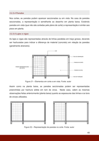 49
3.2.3.4 Paredes
Nos cortes, as paredes podem aparecer seccionadas ou em vista. No caso de paredes
seccionadas, a representação é semelhante ao desenho em planta baixa. Existindo
paredes em vista (que não são cortadas pelo plano de corte) a representação é similar aos
pisos em planta.
3.2.3.5 Lajes e vigas
As lajes e vigas são representadas através de linhas paralelas em traço grosso, devendo
ser hachuradas para indicar a diferença de material (concreto) em relação às paredes
(geralmente alvenaria).
Figura 31 – Elementos em corte e em vista. Fonte: autor
Assim como na planta baixa, as paredes seccionadas podem ser representadas
preenchidas por hachura sólida em tom de cinza. Neste caso, valem as mesmas
observações feitas anteriormente (planta baixa) quanto as espessuras das linhas e os tons
de cinzas utilizados.
Figura 32 – Representação de paredes no corte. Fonte: autor
 