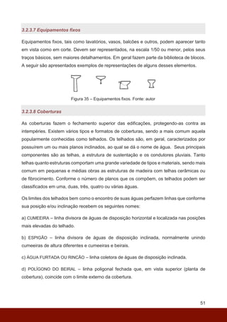 51
3.2.3.7 Equipamentos fixos
Equipamentos fixos, tais como lavatórios, vasos, balcões e outros, podem aparecer tanto
em vista como em corte. Devem ser representados, na escala 1/50 ou menor, pelos seus
traços básicos, sem maiores detalhamentos. Em geral fazem parte da biblioteca de blocos.
A seguir são apresentados exemplos de representações de alguns desses elementos.
Figura 35 – Equipamentos fixos. Fonte: autor
3.2.3.8 Coberturas
As coberturas fazem o fechamento superior das edificações, protegendo-as contra as
intempéries. Existem vários tipos e formatos de coberturas, sendo a mais comum aquela
popularmente conhecidas como telhados. Os telhados são, em geral, caracterizados por
possuírem um ou mais planos inclinados, ao qual se dá o nome de água. Seus principais
componentes são as telhas, a estrutura de sustentação e os condutores pluviais. Tanto
telhas quanto estruturas comportam uma grande variedade de tipos e materiais, sendo mais
comum em pequenas e médias obras as estruturas de madeira com telhas cerâmicas ou
de fibrocimento. Conforme o número de planos que os compõem, os telhados podem ser
classificados em uma, duas, três, quatro ou várias águas.
Os limites dos telhados bem como o encontro de suas águas perfazem linhas que conforme
sua posição e/ou inclinação recebem os seguintes nomes:
a) CUMEEIRA – linha divisora de águas de disposição horizontal e localizada nas posições
mais elevadas do telhado.
b) ESPIGÃO – linha divisora de águas de disposição inclinada, normalmente unindo
cumeeiras de altura diferentes e cumeeiras e beirais.
c) ÁGUA FURTADA OU RINCÃO – linha coletora de águas de disposição inclinada.
d) POLÍGONO DO BEIRAL – linha poligonal fechada que, em vista superior (planta de
cobertura), coincide com o limite externo da cobertura.
 
