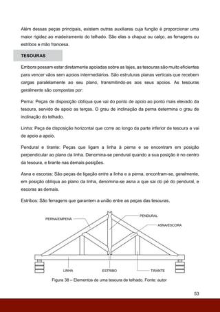 53
Além dessas peças principais, existem outras auxiliares cuja função é proporcionar uma
maior rigidez ao madeiramento do telhado. São elas o chapuz ou calço, as ferragens ou
estribos e mão francesa.
TESOURAS
Embora possam estar diretamente apoiadas sobre as lajes, as tesouras são muito eficientes
para vencer vãos sem apoios intermediários. São estruturas planas verticais que recebem
cargas paralelamente ao seu plano, transmitindo-as aos seus apoios. As tesouras
geralmente são compostas por:
Perna: Peças de disposição oblíqua que vai do ponto de apoio ao ponto mais elevado da
tesoura, servido de apoio as terças. O grau de inclinação da perna determina o grau de
inclinação do telhado.
Linha: Peça de disposição horizontal que corre ao longo da parte inferior de tesoura e vai
de apoio a apoio.
Pendural e tirante: Peças que ligam a linha à perna e se encontram em posição
perpendicular ao plano da linha. Denomina-se pendural quando a sua posição é no centro
da tesoura, e tirante nas demais posições.
Asna e escoras: São peças de ligação entre a linha e a perna, encontram-se, geralmente,
em posição oblíqua ao plano da linha, denomina-se asna a que sai do pé do pendural, e
escoras as demais.
Estribos: São ferragens que garantem a união entre as peças das tesouras.
Figura 38 – Elementos de uma tesoura de telhado. Fonte: autor
 