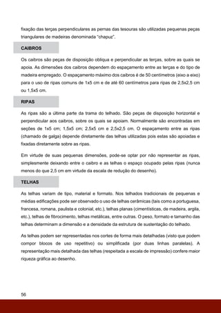 56
fixação das terças perpendiculares as pernas das tesouras são utilizadas pequenas peças
triangulares de madeiras denominada “chapuz”.
CAIBROS
Os caibros são peças de disposição obliqua e perpendicular as terças, sobre as quais se
apoia. As dimensões dos caibros dependem do espaçamento entre as terças e do tipo de
madeira empregado. O espaçamento máximo dos caibros é de 50 centímetros (eixo a eixo)
para o uso de ripas comuns de 1x5 cm e de até 60 centímetros para ripas de 2,5x2,5 cm
ou 1,5x5 cm.
RIPAS
As ripas são a última parte da trama do telhado. São peças de disposição horizontal e
perpendicular aos caibros, sobre os quais se apoiam. Normalmente são encontradas em
seções de 1x5 cm; 1,5x5 cm; 2,5x5 cm e 2,5x2,5 cm. O espaçamento entre as ripas
(chamado de galga) depende diretamente das telhas utilizadas pois estas são apoiadas e
fixadas diretamente sobre as ripas.
Em virtude de suas pequenas dimensões, pode-se optar por não representar as ripas,
simplesmente deixando entre o caibro e as telhas o espaço ocupado pelas ripas (nunca
menos do que 2,5 cm em virtude da escala de redução do desenho).
TELHAS
As telhas variam de tipo, material e formato. Nos telhados tradicionais de pequenas e
médias edificações pode ser observado o uso de telhas cerâmicas (tais como a portuguesa,
francesa, romana, paulista e colonial, etc.), telhas planas (cimentísticas, de madeira, argila,
etc.), telhas de fibrocimento, telhas metálicas, entre outras. O peso, formato e tamanho das
telhas determinam a dimensão e a densidade da estrutura de sustentação do telhado.
As telhas podem ser representadas nos cortes de forma mais detalhadas (visto que podem
compor blocos de uso repetitivo) ou simplificada (por duas linhas paralelas). A
representação mais detalhada das telhas (respeitada a escala de impressão) confere maior
riqueza gráfica ao desenho.
 