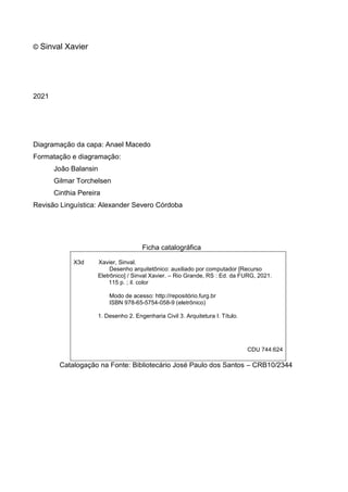 © Sinval Xavier
2021
Diagramação da capa: Anael Macedo
Formatação e diagramação:
João Balansin
Gilmar Torchelsen
Cinthia Pereira
Revisão Linguística: Alexander Severo Córdoba
Ficha catalográfica
X3d Xavier, Sinval.
Desenho arquitetônico: auxiliado por computador [Recurso
Eletrônico] / Sinval Xavier. – Rio Grande, RS : Ed. da FURG, 2021.
115 p. ; il. color
Modo de acesso: http://repositório.furg.br
ISBN 978-65-5754-058-9 (eletrônico)
1. Desenho 2. Engenharia Civil 3. Arquitetura I. Título.
CDU 744:624
Catalogação na Fonte: Bibliotecário José Paulo dos Santos – CRB10/2344
 
