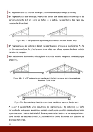 60
7º) Representação do caibro e do chapuz; acabamento do(s) tirante(s) e asna(s).
8º) Representação das telhas (ou inserção de blocos com essas) deixando um espaço de
aproximadamente 3,0 cm entre as telhas e o caibro, representativo das ripas (ou
representação destas).
Figura 48 – 7º e 8º passos de representação do telhado em corte. Fonte: autor
9º) Representação da testeira do beiral; representação de alvenaria a cutelo (entre 7 e 10
cm de espessura) que faz o fechamento entre a laje e as telhas; representação da metade
da telha de cumeeira.
10º) Rebatimento do desenho; colocação de textura de madeira nas peças cortadas (terças
e testeira).
Figura 49 – 9º e 10º passos de representação do telhado em corte no corte paralelo as
tesouras. Fonte: autor
Figura 50 – Representação da cobertura no corte paralelo as tesouras. Fonte: autor
A seguir é apresentado uma sequência de representação da cobertura no corte
perpendicular as tesouras (paralelo as terças), o qual, neste exercício, passa pela cumeeira
e passaremos a chamar de Corte BB. Para representação deste corte toma-se por base o
corte paralelo as tesouras (Corte AA), puxando desse último as alturas e as posições de
diversos elementos.
 