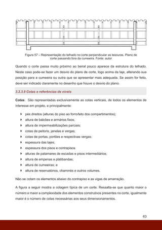 63
Figura 57 – Representação do telhado no corte perpendicular as tesouras. Plano de
corte passando fora da cumeeira. Fonte: autor
Quando o corte passa muito próximo ao beiral pouco aparece da estrutura do telhado.
Neste caso pode-se fazer um desvio do plano de corte, logo acima da laje, alterando sua
posição para a cumeeira ou outra que se apresentar mais adequada. Se assim for feito,
deve ser indicado claramente no desenho que houve o desvio do plano.
3.2.3.9 Cotas e referências de níveis
Cotas: São representadas exclusivamente as cotas verticais, de todos os elementos de
interesse em projeto, e principalmente:
 pés direitos (alturas do piso ao forro/teto dos compartimentos);
 altura de balcões e armários fixos;
 altura de impermeabilizações parciais;
 cotas de peitoris, janelas e vergas;
 cotas de portas, portões e respectivas vergas;
 espessura das lajes;
 espessura dos pisos e contrapisos
 alturas de patamares de escadas e pisos intermediários;
 altura de empenas e platibandas;
 altura de cumeeiras; e
 altura de reservatórios, chaminés e outros volumes.
Não se cotam os elementos abaixo do contrapiso e as vigas de amarração.
A figura a seguir mostra a cotagem típica de um corte. Ressalta-se que quanto maior o
número e maior a complexidade dos elementos construtivos presentes no corte, igualmente
maior é o número de cotas necessárias aos seus dimensionamentos.
 