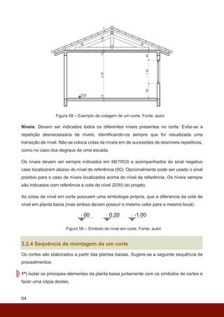 64
Figura 58 – Exemplo de cotagem de um corte. Fonte: autor
Níveis: Devem ser indicados todos os diferentes níveis presentes no corte. Evita-se a
repetição desnecessária de níveis, identificando-os sempre que for visualizada uma
transição de nível. Não se coloca cotas de níveis em de sucessões de desníveis repetitivos,
como no caso dos degraus de uma escada.
Os níveis devem ser sempre indicados em METROS e acompanhados do sinal negativo
caso localizarem abaixo do nível de referência (00). Opcionalmente pode ser usado o sinal
positivo para o caso de níveis localizados acima do nível de referência. Os níveis sempre
são indicados com referência a cota de nível ZERO do projeto.
As cotas de nível em corte possuem uma simbologia própria, que a diferencia da cota de
nível em planta baixa (mas ambas devam possuir o mesmo valor para o mesmo local).
Figura 59 – Símbolo de nível em corte. Fonte: autor
3.2.4 Sequência de montagem de um corte
Os cortes são elaborados a partir das plantas baixas. Sugere-se a seguinte sequência de
procedimentos:
1º) Isolar os principais elementos da planta baixa juntamente com os símbolos de cortes e
fazer uma cópia destes.
 