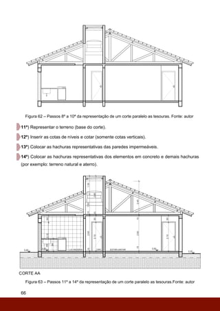 66
Figura 62 – Passos 8º a 10ª da representação de um corte paralelo as tesouras. Fonte: autor
11º) Representar o terreno (base do corte).
12º) Inserir as cotas de níveis e cotar (somente cotas verticais).
13º) Colocar as hachuras representativas das paredes impermeáveis.
14º) Colocar as hachuras representativas dos elementos em concreto e demais hachuras
(por exemplo: terreno natural e aterro).
Figura 63 – Passos 11º a 14º da representação de um corte paralelo as tesouras.Fonte: autor
 