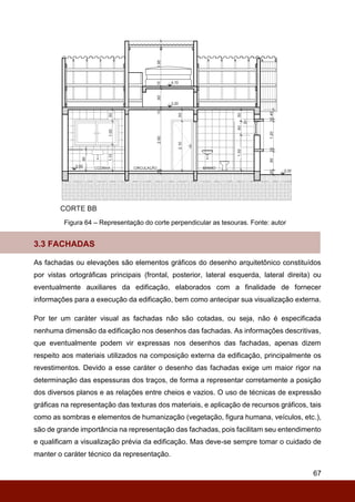 67
Figura 64 – Representação do corte perpendicular as tesouras. Fonte: autor
3.3 FACHADAS
As fachadas ou elevações são elementos gráficos do desenho arquitetônico constituídos
por vistas ortográficas principais (frontal, posterior, lateral esquerda, lateral direita) ou
eventualmente auxiliares da edificação, elaborados com a finalidade de fornecer
informações para a execução da edificação, bem como antecipar sua visualização externa.
Por ter um caráter visual as fachadas não são cotadas, ou seja, não é especificada
nenhuma dimensão da edificação nos desenhos das fachadas. As informações descritivas,
que eventualmente podem vir expressas nos desenhos das fachadas, apenas dizem
respeito aos materiais utilizados na composição externa da edificação, principalmente os
revestimentos. Devido a esse caráter o desenho das fachadas exige um maior rigor na
determinação das espessuras dos traços, de forma a representar corretamente a posição
dos diversos planos e as relações entre cheios e vazios. O uso de técnicas de expressão
gráficas na representação das texturas dos materiais, e aplicação de recursos gráficos, tais
como as sombras e elementos de humanização (vegetação, figura humana, veículos, etc.),
são de grande importância na representação das fachadas, pois facilitam seu entendimento
e qualificam a visualização prévia da edificação. Mas deve-se sempre tomar o cuidado de
manter o caráter técnico da representação.
 