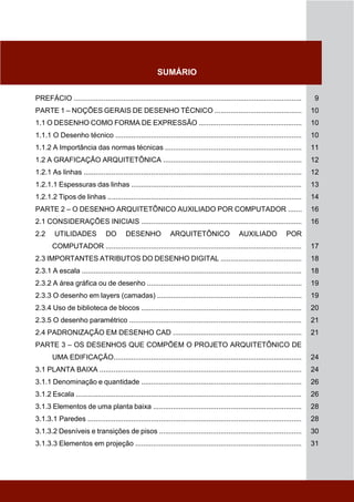 SUMÁRIO
PREFÁCIO ................................................................................................................... 9
PARTE 1 – NOÇÕES GERAIS DE DESENHO TÉCNICO ............................................ 10
1.1 O DESENHO COMO FORMA DE EXPRESSÃO .................................................... 10
1.1.1 O Desenho técnico .............................................................................................. 10
1.1.2 A Importância das normas técnicas ..................................................................... 11
1.2 A GRAFICAÇÃO ARQUITETÔNICA ...................................................................... 12
1.2.1 As linhas .............................................................................................................. 12
1.2.1.1 Espessuras das linhas ...................................................................................... 13
1.2.1.2 Tipos de linhas .................................................................................................. 14
PARTE 2 – O DESENHO ARQUITETÔNICO AUXILIADO POR COMPUTADOR ....... 16
2.1 CONSIDERAÇÕES INICIAIS ................................................................................. 16
2.2 UTILIDADES DO DESENHO ARQUITETÔNICO AUXILIADO POR
COMPUTADOR ................................................................................................... 17
2.3 IMPORTANTES ATRIBUTOS DO DESENHO DIGITAL ......................................... 18
2.3.1 A escala ............................................................................................................... 18
2.3.2 A área gráfica ou de desenho .............................................................................. 19
2.3.3 O desenho em layers (camadas) ......................................................................... 19
2.3.4 Uso de biblioteca de blocos ................................................................................. 20
2.3.5 O desenho paramétrico ....................................................................................... 21
2.4 PADRONIZAÇÃO EM DESENHO CAD ................................................................. 21
PARTE 3 – OS DESENHOS QUE COMPÕEM O PROJETO ARQUITETÔNICO DE
UMA EDIFICAÇÃO............................................................................................... 24
3.1 PLANTA BAIXA ...................................................................................................... 24
3.1.1 Denominação e quantidade ................................................................................. 26
3.1.2 Escala .................................................................................................................. 26
3.1.3 Elementos de uma planta baixa ........................................................................... 28
3.1.3.1 Paredes ............................................................................................................ 28
3.1.3.2 Desníveis e transições de pisos ........................................................................ 30
3.1.3.3 Elementos em projeção .................................................................................... 31
 