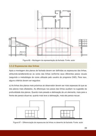 69
Figura 66 – Montagem da representação de fachada. Fonte: autor
3.3.2 Espessuras das linhas
Após a montagem dos planos de fachada devem ser definidas as espessuras das linhas,
atribuindo-se/alterando-se as cores das linhas conforme seus diferentes pesos visuais
(seguindo a metodologia de cores utilizada pelo usuário do programa CAD). Para isso,
alguns critérios devem ser seguidos:
a) As linhas dos planos mais próximos ao observador devem ser mais espessas do que as
dos planos mais afastados. As diferenças nos pesos das linhas auxiliam na sugestão da
profundidade dos planos. Quanto mais pesada a delineação de um elemento, mais para a
frente ele parece situar-se; quanto mais leve a delineação, mais ele parece recuar.
Figura 67 – Diferenciação de espessuras de linhas no desenho de fachada. Fonte: autor
 