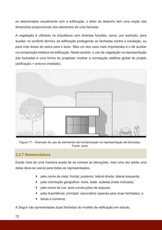 72
os relacionados visualmente com a edificação, o leitor do desenho tem uma noção das
dimensões proporcionais dos elementos de uma fachada.
A vegetação é utilizada na arquitetura com diversas funções, serve, por exemplo, para
auxiliar no conforto térmico da edificação protegendo as fachadas contra a insolação, ou
para criar áreas de sobra para o lazer. Mas um dos usos mais importantes é o de auxiliar
na composição estética da edificação. Neste sentido, o uso de vegetação na representação
das fachadas é uma forma do projetista mostrar a concepção estética global do projeto
(edificação + entorno imediato).
Figura 71 – Exemplo do uso de elementos de humanização na representação de fachadas.
Fonte: autor
3.3.7 Nomenclatura
Existe mais de uma maneira aceita de se nomear as elevações, mas uma vez adota uma
delas deve-se usá-la para todas as representações.
 pelo nome da vista: frontal, posterior, lateral direita, lateral esquerda;
 pela orientação geográfica: norte, leste, sudeste (mais indicada);
 pelo nome da rua: para construções de esquina;
 pela importância: principal, secundária (apenas para duas fachadas); e
 letras e números.
A Seguir são apresentadas duas fachadas do modelo de edificação em estudo.
 