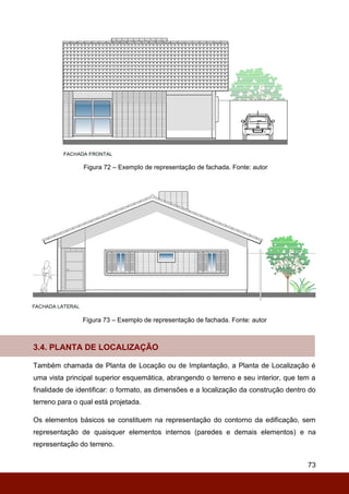 73
Figura 72 – Exemplo de representação de fachada. Fonte: autor
Figura 73 – Exemplo de representação de fachada. Fonte: autor
3.4. PLANTA DE LOCALIZAÇÃO
Também chamada de Planta de Locação ou de Implantação, a Planta de Localização é
uma vista principal superior esquemática, abrangendo o terreno e seu interior, que tem a
finalidade de identificar: o formato, as dimensões e a localização da construção dentro do
terreno para o qual está projetada.
Os elementos básicos se constituem na representação do contorno da edificação, sem
representação de quaisquer elementos internos (paredes e demais elementos) e na
representação do terreno.
 