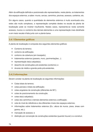 74
Além da edificação definida e posicionada são representados, nesta planta, os tratamentos
dos espaços externos, a saber: muros, cercas, caminhos, piscinas, acessos, canteiros, etc.
Em alguns casos, quando a quantidade de elementos externos é muito acentuada e/ou
estes são muito complexos, a representação completa destes na escala da planta de
localização pode se mostrar insuficiente. Nestes casos, representa-se nesta somente
acessos, muros e o contorno dos demais elementos e uma representação mais detalhada
e em maior escala é feita junto com a planta baixa.
3.4.1 Elementos gráficos
A planta de localização é composta dos seguintes elementos gráficos:
 Contorno do terreno;
 contorno da edificação;
 contorno da cobertura (em tracejado);
 tratamentos externos (passeio, muro, pavimentações...);
 representação da(s) calçada(s);
 desenho de construções pré-existentes (contorno); e
 árvores de médio e grande porte pré-existentes.
3.4.2 Informações
Devem constar na planta de localização as seguintes informações:
 Cotas totais do terreno;
 cotas parciais e totais da edificação;
 cotas angulares da construção (diferentes de 90°);
 cotas de posicionamento da construção;
 cotas da(s) calçada(s);
 cotas dos caminhos e demais elementos externos a edificação;
 cota do nível de referência e dos diferentes níveis dos espaços externos;
 informações sobre tratamentos externos (Ex.: altura de muros, pisos, áreas com
grama, etc.);
 marcação de acessos; e
 distinção por convenção de construções existentes (quando houver) e a construir.
 