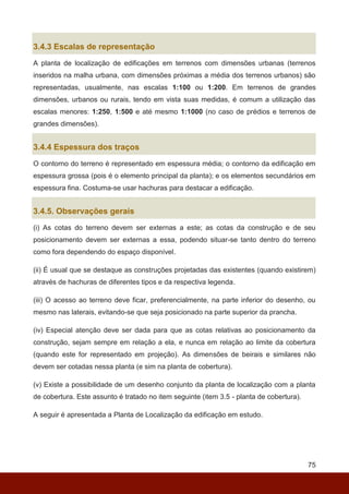 75
3.4.3 Escalas de representação
A planta de localização de edificações em terrenos com dimensões urbanas (terrenos
inseridos na malha urbana, com dimensões próximas a média dos terrenos urbanos) são
representadas, usualmente, nas escalas 1:100 ou 1:200. Em terrenos de grandes
dimensões, urbanos ou rurais, tendo em vista suas medidas, é comum a utilização das
escalas menores: 1:250, 1:500 e até mesmo 1:1000 (no caso de prédios e terrenos de
grandes dimensões).
3.4.4 Espessura dos traços
O contorno do terreno é representado em espessura média; o contorno da edificação em
espessura grossa (pois é o elemento principal da planta); e os elementos secundários em
espessura fina. Costuma-se usar hachuras para destacar a edificação.
3.4.5. Observações gerais
(i) As cotas do terreno devem ser externas a este; as cotas da construção e de seu
posicionamento devem ser externas a essa, podendo situar-se tanto dentro do terreno
como fora dependendo do espaço disponível.
(ii) É usual que se destaque as construções projetadas das existentes (quando existirem)
através de hachuras de diferentes tipos e da respectiva legenda.
(iii) O acesso ao terreno deve ficar, preferencialmente, na parte inferior do desenho, ou
mesmo nas laterais, evitando-se que seja posicionado na parte superior da prancha.
(iv) Especial atenção deve ser dada para que as cotas relativas ao posicionamento da
construção, sejam sempre em relação a ela, e nunca em relação ao limite da cobertura
(quando este for representado em projeção). As dimensões de beirais e similares não
devem ser cotadas nessa planta (e sim na planta de cobertura).
(v) Existe a possibilidade de um desenho conjunto da planta de localização com a planta
de cobertura. Este assunto é tratado no item seguinte (item 3.5 - planta de cobertura).
A seguir é apresentada a Planta de Localização da edificação em estudo.
 
