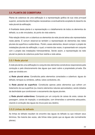 77
3.5. PLANTA DE COBERTURA
Planta de cobertura de uma edificação é a representação gráfica de sua vista principal
superior, acrescida das informações necessárias e eventualmente acoplada do desenho da
rede pluvial da edificação.
A finalidade desta planta é a representação e o detalhamento de todos os elementos do
telhado, ou a ele vinculados, do ponto de vista externo.
Pela relação direta com a cobertura os elementos da rede pluvial aérea são representados
nesta planta. É comum observar-se também a representação de elementos das redes
pluviais de superfície e subterrânea. Porém, esses elementos, devem compor o projeto de
instalações pluviais da edificação, o qual, a maioria das vezes, é apresentado em conjunto
com o projeto das instalações hidrossanitárias. Sendo assim, a representação da rede
pluvial na planta de cobertura pode ficar restrita a rede aérea.
3.5.1 Rede pluvial
A rede pluvial de uma edificação é o conjunto dos elementos construtivos responsáveis pela
condução e pelo direcionamento das águas que caem sobre a propriedade privada. Ela
pode ser dividida em:
a) Rede pluvial aérea: Constituída pelos elementos conectados a cobertura: águas do
telhado, terraços ou similares, calhas, tubos condutores, etc.
b) Rede pluvial de superfície: Constituída apenas pelos elementos que sofrem um
tratamento da sua superfície (ou mesmo elementos naturais aproveitados), sendo dotados
de declividade que condicionem o escoamento das águas pluviais.
c) Rede pluvial subterrânea: Composta por um conjunto de caixas de areia, caixas de
passagem, caixas de inspeção, e canalizações, com dimensões e caimentos adequados,
visando à condução das águas da chuva para seu destino.
3.5.2 Linhas do telhado
As linhas do telhado resultam do encontro das águas do telhado ou que indicam seus
términos. Na maioria das vezes, são linhas retas (posto que as águas são normalmente
planas).
 