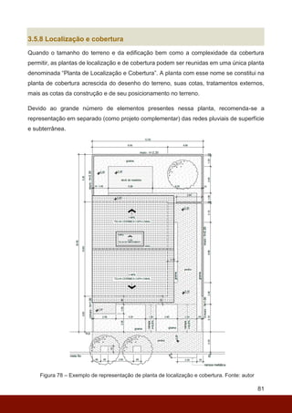 81
3.5.8 Localização e cobertura
Quando o tamanho do terreno e da edificação bem como a complexidade da cobertura
permitir, as plantas de localização e de cobertura podem ser reunidas em uma única planta
denominada “Planta de Localização e Cobertura”. A planta com esse nome se constitui na
planta de cobertura acrescida do desenho do terreno, suas cotas, tratamentos externos,
mais as cotas da construção e de seu posicionamento no terreno.
Devido ao grande número de elementos presentes nessa planta, recomenda-se a
representação em separado (como projeto complementar) das redes pluviais de superfície
e subterrânea.
Figura 78 – Exemplo de representação de planta de localização e cobertura. Fonte: autor
 