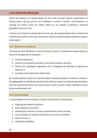 82
3.6 PLANTA DE SITUAÇÃO
Planta de situação é a representação de uma vista principal superior esquemática do
terreno (lote) e de seu entorno. Sua finalidade é mostrar o formato, as dimensões e a
situação do terreno dentro da malha urbana ou em relação a estradas e atributos
geográficos da zona rural.
Trata-se de um desenho esquemático em que não são representados todos os elementos
e detalhes que seriam vistos pelo observador, mas tão somente aqueles atender ao objetivo
desta planta.
3.6.1 Elementos gráficos
Tomando-se como referência o caso de terrenos urbanos, os elementos representados na
planta de situação são os seguintes:
 Contorno do terreno;
 contorno do quarteirão principal (no qual está inserido o terreno);
 trechos dos quarteirões adjacentes (com a finalidade de delimitar os logradouros
públicos); e
 eventuais outros elementos referenciais.
Em caráter opcional, podem ser representados os passeios públicos, canteiros e similares.
Em zona rural, na inexistência dos elementos urbanos, serão normalmente representados,
além do contorno do terreno: as vias de acesso, pontes, riachos, matas, estradas de ferro,
linhas de alta tensão, etc.
3.6.2 Informações
A representação das informações na planta de situação é constituída por:
 Cotas gerais lineares do terreno;
 cotas angulares do terreno;
 identificação do terreno (número cadastral e/ou número do lote);
 cota de distância à esquina mais próxima ou mais conveniente;
 nome das vias; e
 orientação geográfica.
 