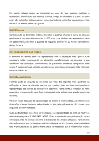 83
Em caráter optativo podem ser informadas as cotas de ruas, passeios, canteiros e
quarteirões, identificação dos terrenos vizinhos, código do quarteirão e outros. Na zona
rural, são indicações indispensáveis: nome dos lindeiros, acidentes topográficos e vias;
distância da rodovia; nome de lugar etc.
3.6.3 Escalas
Considerando as dimensões médias dos lotes e quadras urbanos a planta de situação
geralmente é representada na escala 1:1000, mas pode também ser representada tanto
em escala maior, para lotes e quadras de pequenas dimensões, ou menor, para grandes
glebas de terra.
3.6.4 Espessuras dos traços
O contorno do terreno deve ser representado com a espessura mais grossa. Com
espessura média representa-se os elementos complementares ao desenho, e que
identificam sua localização, como contorno de quarteirões, elementos topográficos, entre
outros. A espessura fina é utilizada para elementos secundários e linhas de cota, hachuras,
linhas auxiliares, etc.
3.6.5 Generalidades
Fazendo parte do conjunto de desenhos que trata dos aspectos mais genéricos da
edificação, a planta de situação, sempre que possível, deve ser desenhada próxima à
representação das plantas de localização e cobertura. Nesta planta, a indicação do norte
geográfico, por convenção, deve ficar, preferencialmente, voltada para a parte superior do
desenho.
Para um maior destaque da representação do terreno é recomendado, para terrenos de
dimensões urbanas, hachurar todo o interior do lote, principalmente se não houver cotas
angulares a serem marcadas.
Outra particularidade que deve ser destacada é a representação do símbolo relativo à
orientação geográfica. A NBR 6492 (ABNT, 1994) já apresenta uma padronização para a
simbologia, mas na prática é enorme a diversidade de símbolos utilizados, normalmente
utilizando-se uma seta ou linha para indicar a direção e sentido do norte, acompanhada da
letra N (maiúscula) ou da palavra Norte. Deve ser ressaltado que o fundamental é que a
 