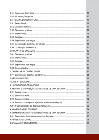 3.4.4 Espessura dos traços .......................................................................................... 75
3.4.5. Observações gerais ............................................................................................ 75
3.5. PLANTA DE COBERTURA ................................................................................... 77
3.5.1 Rede pluvial ......................................................................................................... 77
3.5.2 Linhas do telhado ................................................................................................ 77
3.5.3 Elementos gráficos .............................................................................................. 79
3.5.4 Informações ......................................................................................................... 79
3.5.5 Escalas ................................................................................................................ 80
3.5.6 Espessuras dos traços ........................................................................................ 80
3.5.7 Identificação das linhas do telhado ...................................................................... 80
3.5.8 Localização e cobertura ....................................................................................... 81
3.6 PLANTA DE SITUAÇÃO ........................................................................................ 82
3.6.1 Elementos gráficos .............................................................................................. 82
3.6.2 Informações ......................................................................................................... 82
3.6.3 Escalas ................................................................................................................ 83
3.6.4 Espessuras dos traços ........................................................................................ 83
3.6.5 Generalidades ..................................................................................................... 83
3.7 DETALHES CONSTRUTIVOS ............................................................................... 85
3.7.1 Exemplos de detalhes construtivos ..................................................................... 85
3.8 PERSPECTIVAS .................................................................................................... 88
PARTE 4 – ESCADAS .................................................................................................. 90
4.1 CONSIDERAÇÕES INICIAIS ................................................................................. 90
4.2 FORMA E DISPOSIÇÃO DOS LANCES DE UMA ESCADA .................................. 91
4.2.1 Escadas retas ...................................................................................................... 91
4.2.2 Escadas curvas ................................................................................................... 92
4.2.3 Escadas mistas ................................................................................................... 92
4.2.4 Escadas com degraus ingrauxidos (escada em leque) ........................................ 93
4.2.4.1 Compensação de degraus ingrauxidos ............................................................ 93
4.3 LARGURA DAS ESCADAS .................................................................................... 94
4.4 DIMENSIONAMENTO DOS DEGRAUS DE UMA ESCADA .................................. 94
4.4.1 Exemplo do dimensionamento dos degraus ........................................................ 95
4.5 PASSAGEM LIVRE ................................................................................................ 96
4.6 TAMANHO DO PATAMAR ..................................................................................... 96
 