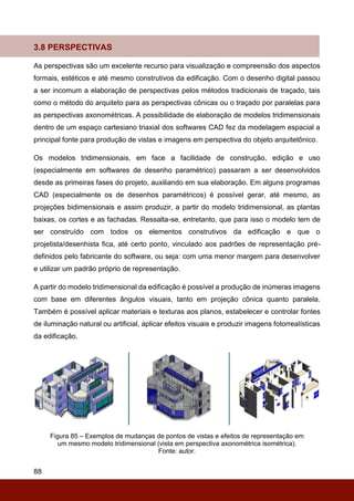 88
3.8 PERSPECTIVAS
As perspectivas são um excelente recurso para visualização e compreensão dos aspectos
formais, estéticos e até mesmo construtivos da edificação. Com o desenho digital passou
a ser incomum a elaboração de perspectivas pelos métodos tradicionais de traçado, tais
como o método do arquiteto para as perspectivas cônicas ou o traçado por paralelas para
as perspectivas axonométricas. A possibilidade de elaboração de modelos tridimensionais
dentro de um espaço cartesiano triaxial dos softwares CAD fez da modelagem espacial a
principal fonte para produção de vistas e imagens em perspectiva do objeto arquitetônico.
Os modelos tridimensionais, em face a facilidade de construção, edição e uso
(especialmente em softwares de desenho paramétrico) passaram a ser desenvolvidos
desde as primeiras fases do projeto, auxiliando em sua elaboração. Em alguns programas
CAD (especialmente os de desenhos paramétricos) é possível gerar, até mesmo, as
projeções bidimensionais e assim produzir, a partir do modelo tridimensional, as plantas
baixas, os cortes e as fachadas. Ressalta-se, entretanto, que para isso o modelo tem de
ser construído com todos os elementos construtivos da edificação e que o
projetista/desenhista fica, até certo ponto, vinculado aos padrões de representação pré-
definidos pelo fabricante do software, ou seja: com uma menor margem para desenvolver
e utilizar um padrão próprio de representação.
A partir do modelo tridimensional da edificação é possível a produção de inúmeras imagens
com base em diferentes ângulos visuais, tanto em projeção cônica quanto paralela.
Também é possível aplicar materiais e texturas aos planos, estabelecer e controlar fontes
de iluminação natural ou artificial, aplicar efeitos visuais e produzir imagens fotorrealísticas
da edificação.
Figura 85 – Exemplos de mudanças de pontos de vistas e efeitos de representação em
um mesmo modelo tridimensional (vista em perspectiva axonométrica isométrica).
Fonte: autor.
 