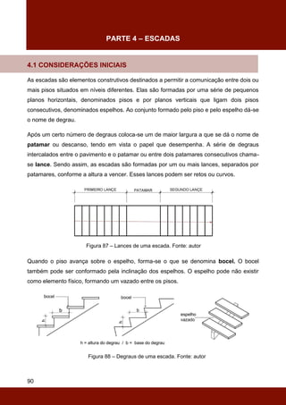 90
PARTE 4 – ESCADAS
4.1 CONSIDERAÇÕES INICIAIS
As escadas são elementos construtivos destinados a permitir a comunicação entre dois ou
mais pisos situados em níveis diferentes. Elas são formadas por uma série de pequenos
planos horizontais, denominados pisos e por planos verticais que ligam dois pisos
consecutivos, denominados espelhos. Ao conjunto formado pelo piso e pelo espelho dá-se
o nome de degrau.
Após um certo número de degraus coloca-se um de maior largura a que se dá o nome de
patamar ou descanso, tendo em vista o papel que desempenha. A série de degraus
intercalados entre o pavimento e o patamar ou entre dois patamares consecutivos chama-
se lance. Sendo assim, as escadas são formadas por um ou mais lances, separados por
patamares, conforme a altura a vencer. Esses lances podem ser retos ou curvos.
Figura 87 – Lances de uma escada. Fonte: autor
Quando o piso avança sobre o espelho, forma-se o que se denomina bocel. O bocel
também pode ser conformado pela inclinação dos espelhos. O espelho pode não existir
como elemento físico, formando um vazado entre os pisos.
Figura 88 – Degraus de uma escada. Fonte: autor
 