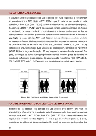 94
4.3 LARGURA DAS ESCADAS
A largura de uma escada depende do uso do edifício e do fluxo de pessoas e deve atender
ao que determina a NBR 9050 (ABNT, 2020a), quando tratar-se de escada em rota
acessível, e NBR 9077 (ABNT, 2001), quando tratar-se de rota de saída de emergência.
Conforme a NBR 9077 (ABNT, 2001), as escadas e rampas são dimensionadas em função
do pavimento de maior população o qual determina a largura mínima para os lanços
correspondentes aos demais pavimentos considerando o sentido de saída. Conforme a
população e o uso do edifício a NBR estabelece um número mínimo necessário de unidade
de passagens. Cada unidade de passagem corresponde a largura mínima para a passagem
de uma fila de pessoas e é fixada pela norma em 0,55 metros. A NBR 9077 (ABNT, 2001)
estabelece a largura mínima de duas unidades de passagem (1,10 metros) e a NBR 9050
(ABNT, 2020a) a largura mínima de 1,20 metros quando tratar-se de rota acessível. Em
geral, os códigos de obras municipais permitem larguras menores paras as escadas de
residência unifamiliares e para escadas de uso eventual e rementem a NBR 9077 (ABNT,
2001) e NBR 9050 (ABNT, 2020a) para todos os prédios de uso público e/ou coletivo.
Figura 95 – Larguras e ocupações de escadas. Fonte: autor
4.4 DIMENSIONAMENTO DOS DEGRAUS DE UMA ESCADA
Excluindo-se as escadas dos edifícios de uso público e/ou coletivo em rotas de
acessibilidade e/ou saída de emergência (cujo dimensionamento deve seguir as normas
técnicas NBR 9077 (ABNT, 2001) e NBR 9050 (ABNT, 2020a)), o dimensionamento dos
degraus das demais escadas depende do uso a que se destinam (sempre, é claro,
respeitando os códigos de obras municipais). Em geral, por exemplo, as dimensões dos
 