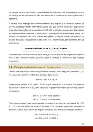 95
degraus da escada principal de uma residência são diferentes das dimensões da escada
de serviço ou de uso eventual. Em uma busca-se o conforto e na outra prioriza-se a
economia.
A fórmula mais emprega para dimensionamento dos degraus é a conhecida fórmula de
Blondel, adotada pela NBR 9077 (ABNT, 2001), pela qual o dobro da altura do degrau mais
a sua altura deverá ficar compreendido entre 63 a 64 centímetros. A largura do degrau deve
ser estabelecida de modo que o pé do usuário se assente inteiramente sobre o piso, não
devendo ser menor do 24 a 25cm. A NBR 9077 (ABNT, 2001), por sua vez, recomenda que
a altura do degrau esteja compreendida entre 16 e 18 centímetros, com tolerância de 0,05
centímetros.
Em uma mesma escada não pode haver variação nas dimensões dos degraus ao longo de
todo o seu desenvolvimento (exceção para o formato e dimensões dos degraus
ingrauxidos).
4.4.1 Exemplo do dimensionamento dos degraus
Obtidos os níveis do piso pronto dos pavimentos térreo (0,50 m) e segundo pavimento (3,30
m) calcula-se o desnível vertical que a escada deve vencer:
3,00 m – 0,50 m = 2,80 m
Baseando-se na NBR 9077 (ABNT, 2001), a qual recomenda que a altura dos espelhos
deve situar-se entre 0,16 m e 0,18 m, calcula-se os possíveis números de espelhos a serem
empregados:
2,80 m / 0,18 m = 15,55 espelhos
2,80 m / 0,16 m = 17,50 espelhos
Como somente pode haver número inteiro de espelhos e o intervalo calculado é de 15,55
a 17,50, a escada poderá ter 16 ou 17 espelhos. Com os números possíveis de espelhos
definidos, calcula-se as alturas de degraus para cada uma das quantidades de espelhos:
h1 = 2,80 m / 16 = 0,1750 m
h2 = 2,80 m / 17 = 0,1647 m
 