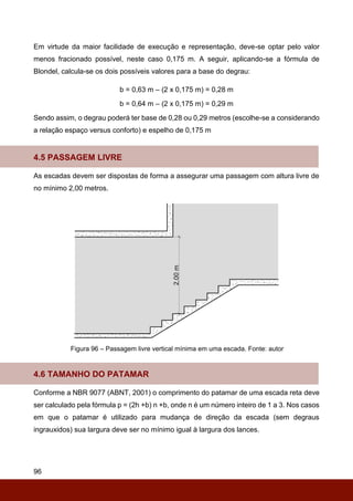 96
Em virtude da maior facilidade de execução e representação, deve-se optar pelo valor
menos fracionado possível, neste caso 0,175 m. A seguir, aplicando-se a fórmula de
Blondel, calcula-se os dois possíveis valores para a base do degrau:
b = 0,63 m – (2 x 0,175 m) = 0,28 m
b = 0,64 m – (2 x 0,175 m) = 0,29 m
Sendo assim, o degrau poderá ter base de 0,28 ou 0,29 metros (escolhe-se a considerando
a relação espaço versus conforto) e espelho de 0,175 m
4.5 PASSAGEM LIVRE
As escadas devem ser dispostas de forma a assegurar uma passagem com altura livre de
no mínimo 2,00 metros.
Figura 96 – Passagem livre vertical mínima em uma escada. Fonte: autor
4.6 TAMANHO DO PATAMAR
Conforme a NBR 9077 (ABNT, 2001) o comprimento do patamar de uma escada reta deve
ser calculado pela fórmula p = (2h +b) n +b, onde n é um número inteiro de 1 a 3. Nos casos
em que o patamar é utilizado para mudança de direção da escada (sem degraus
ingrauxidos) sua largura deve ser no mínimo igual à largura dos lances.
 