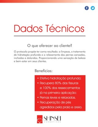 O que oferecer ao cliente?
Dados Técnicos
O protocolo propõe ter como resultado: a limpeza, o tratamento
de hidratação profunda e o relaxamento das pernas cansadas,
inchadas e doloridas. Proporcionando uma sensação de beleza
e bem-estar em seus clientes.
Benefícios:
•	Efetiva hidratação profunda;
•	Recupera 80% das fissuras
e 100% dos ressecamentos
já na primeira aplicação;
•	Pernas leves e relaxadas.
•	Recuperação de pés
agredidos pela praia e areia.
 