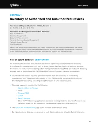 WHITE PAPER
12
CONTROL 1
Inventory of Authorized and Unauthorized Devices
Associated NIST Special Publication 800-53, Revision 4
CA-7; CM-8; IA-3; SA-4; SI-4; PM-5
Associated NSA Manageable Network Plan Milestones
Map Your Network
Baseline Management
Document Your Network
Personal Electronic Device Management
Network Access Control
Log Management
Reduce the ability of attackers to find and exploit unauthorized and unprotected systems: use active
monitoring and configuration management to maintain an up-to-date inventory of devices connected
to the enterprise network, including servers, workstations, laptops and remote devices.
Role of Splunk Software: VERIFICATION
An inventory of authorized and unauthorized devices is primarily accomplished with discovery
and vulnerability management tools such as Nmap, Nessus, RedSeal, Qualys, IP360, and Nexpose.
Traditional and next generation configuration management database (CMDB) products with discovery
engines, such as ServiceNow, IBM TADDM and BMC Atrium Discovery, can also be used here.
• Splunk software accepts regularly generated reports from any discovery or vulnerability
management tool. These reports are usually in XML, CSV or similar formats and they contain
timestamps for each entry, providing in-depth analysis of what was discovered.
• TA or app support is provided for the following:
		 - Splunk Add-on for Nessus
	 - Nmap
	- Tripwire IP360
	 - Qualys
	 - Rapid7 Nexpose
	 - 	 Other VA/VM/discovery applications can easily be integrated into Splunk software via log 	
		 file/report ingestion, API integration, database integration, and other methods.
•	 The Splunk for Asset Discovery app is also available and leverages Nmap.
•	 By ingesting these data sources, a record of each discovered device is kept in Splunk Enterprise.
 