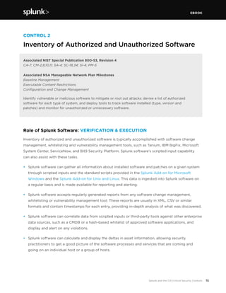 EBOOK
15Splunk and the CIS Critical Security Controls
CONTROL 2
Inventory of Authorized and Unauthorized Software
Associated NIST Special Publication 800-53, Revision 4
CA-7; CM-2,8,10,11; SA-4; SC-18,34; SI-4; PM-5
Associated NSA Manageable Network Plan Milestones
Baseline Management
Executable Content Restrictions
Configuration and Change Management
Identify vulnerable or malicious software to mitigate or root out attacks: devise a list of authorized
software for each type of system, and deploy tools to track software installed (type, version and
patches) and monitor for unauthorized or unnecessary software.
Role of Splunk Software: VERIFICATION & EXECUTION	
Inventory of authorized and unauthorized software is typically accomplished with software change
management, whitelisting and vulnerability management tools, such as Tanium, IBM BigFix, Microsoft
System Center, ServiceNow, and Bit9 Security Platform. Splunk software’s scripted input capability
can also assist with these tasks.
•	 Splunk software can gather all information about installed software and patches on a given system
through scripted inputs and the standard scripts provided in the Splunk Add-on for Microsoft
Windows and the Splunk Add-on for Unix and Linux. This data is ingested into Splunk software on
a regular basis and is made available for reporting and alerting.
•	 Splunk software accepts regularly generated reports from any software change management,
whitelisting or vulnerability management tool. These reports are usually in XML, CSV or similar
formats and contain timestamps for each entry, providing in-depth analysis of what was discovered.
•	 Splunk software can correlate data from scripted inputs or third-party tools against other enterprise
data sources, such as a CMDB or a hash-based whitelist of approved software applications, and
display and alert on any violations.
•	 Splunk software can calculate and display the deltas in asset information, allowing security
practitioners to get a good picture of the software processes and services that are coming and
going on an individual host or a group of hosts.
 