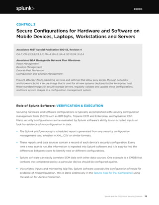 EBOOK
18Splunk and the CIS Critical Security Controls
CONTROL 3
Secure Configurations for Hardware and Software on
Mobile Devices, Laptops, Workstations and Servers
Associated NIST Special Publication 800-53, Revision 4
CA-7; CM-2,3,5,6,7,8,9,11; MA-4; RA-5; SA-4; SC-15,34; SI-2,4
Associated NSA Manageable Network Plan Milestones
Patch Management
Baseline Management
Data-at-Rest Protection
Configuration and Change Management
Prevent attackers from exploiting services and settings that allow easy access through networks
and browsers: build a secure image that is used for all new systems deployed to the enterprise, host
these standard images on secure storage servers, regularly validate and update these configurations,
and track system images in a configuration management system.
Role of Splunk Software: VERIFICATION & EXECUTION
Securing hardware and software configurations is typically accomplished with security configuration
management tools (SCM) such as IBM BigFix, Tripwire CCM and Enterprise, and Symantec CSP.
Many security configurations can be evaluated by Splunk software’s ability to run scripted inputs or
look for evidence of misconfiguration in data.
•	 The Splunk platform accepts scheduled reports generated from any security configuration
management tool, whether in XML, CSV or similar formats.
•	 These reports and data sources contain a record of each device’s security configuration. Every
time a new scan is run, the information is ingested into Splunk software and it is easy to find the
differences between scans to identify new or different configurations.
•	 Splunk software can easily correlate SCM data with other data sources. One example is a CMDB that
contains the compliance policy a particular device should be configured against.
•	 Via scripted inputs and monitoring log files, Splunk software assesses the configuration of hosts for
evidence of misconfiguration. This is done extensively in the Splunk App for PCI Compliance using
the add-on for Access Protection.
 