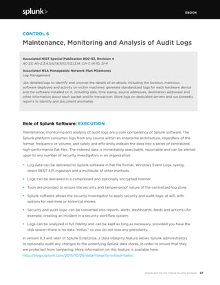 EBOOK
27Splunk and the CIS Critical Security Controls
CONTROL 6
Maintenance, Monitoring and Analysis of Audit Logs
Associated NIST Special Publication 800-53, Revision 4
AC-23; AU-2,3,4,5,6,7,8,9,10,11,12,13,14; CA-7; IA-10; SI-4
Associated NSA Manageable Network Plan Milestones
Log Management
Use detailed logs to identify and uncover the details of an attack, including the location, malicious
software deployed and activity on victim machines: generate standardized logs for each hardware device
and the software installed on it, including date, time stamp, source addresses, destination addresses and
other information about each packet and/or transaction. Store logs on dedicated servers and run biweekly
reports to identify and document anomalies.
Role of Splunk Software: EXECUTION
Maintenance, monitoring and analysis of audit logs are a core competency of Splunk software. The
Splunk platform consumes logs from any source within an enterprise architecture, regardless of the
format, frequency or volume, and safely and efficiently indexes the data into a series of centralized,
high-performance flat files. The indexed data is immediately searchable, reportable and can be alerted
upon to any number of security investigators in an organization.
•	 Log data can be delivered to Splunk software in flat-file format, Windows Event Logs, syslog,
direct REST API ingestion and a multitude of other methods.
•	 Logs can be delivered in a compressed and optionally encrypted manner.
•	 Tools are provided to ensure the security and tamper-proof nature of the centralized log store.
•	 Splunk software allows the security investigator to apply security and audit logic at will, with
options for real-time or historical modes.
•	 Security and audit logic can be converted into reports, alerts, dashboards, feeds and actions—for
example, creating an incident in a security workflow system.
•	 Logs can be analyzed in full fidelity and can be kept as long as necessary, provided you have the
disk space—there is no data “rollup,” so you do not lose any granularity.
In version 6.3 and later of Splunk Enterprise, a Data Integrity feature allows Splunk administrators
to optionally audit any changes to the underlying Splunk data stores, in order to ensure that they
are protected from tampering. More information on this feature is available here:
http://blogs.splunk.com/2015/10/28/data-integrity-is-back-baby/.
 